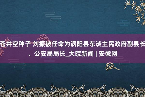 苍井空种子 刘振被任命为涡阳县东谈主民政府副县长、公安局局长_大皖新闻 | 安徽网