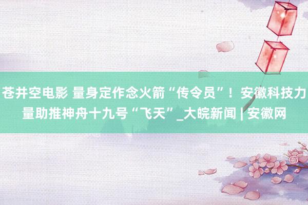 苍井空电影 量身定作念火箭“传令员”！安徽科技力量助推神舟十九号“飞天”_大皖新闻 | 安徽网