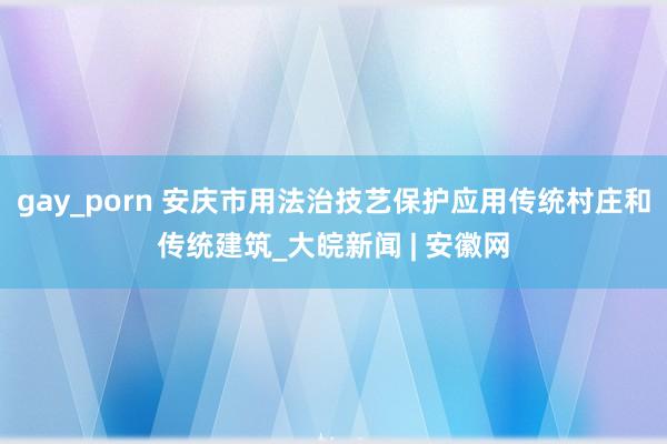 gay_porn 安庆市用法治技艺保护应用传统村庄和传统建筑_大皖新闻 | 安徽网