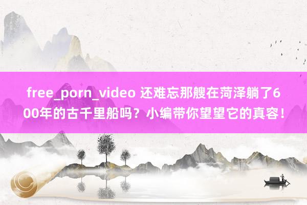 free_porn_video 还难忘那艘在菏泽躺了600年的古千里船吗？小编带你望望它的真容！