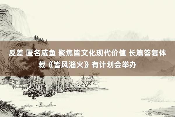 反差 匿名咸鱼 聚焦皆文化现代价值 长篇答复体裁《皆风淄火》有计划会举办