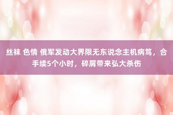 丝袜 色情 俄军发动大界限无东说念主机病笃，合手续5个小时，碎屑带来弘大杀伤