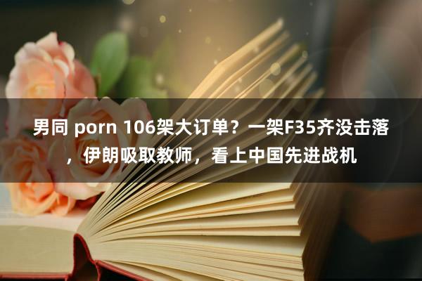 男同 porn 106架大订单？一架F35齐没击落，伊朗吸取教师，看上中国先进战机