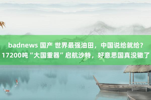 badnews 国产 世界最强油田，中国说给就给？17200吨“大国重器”启航沙特，好意思国真没辙了