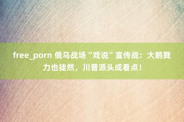 free_porn 俄乌战场“戏说”宣传战：大鹅戮力也徒然，川普派头成看点！