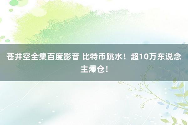 苍井空全集百度影音 比特币跳水！超10万东说念主爆仓！