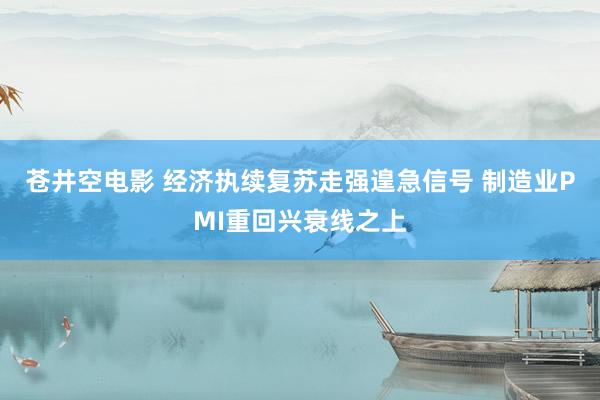 苍井空电影 经济执续复苏走强遑急信号 制造业PMI重回兴衰线之上