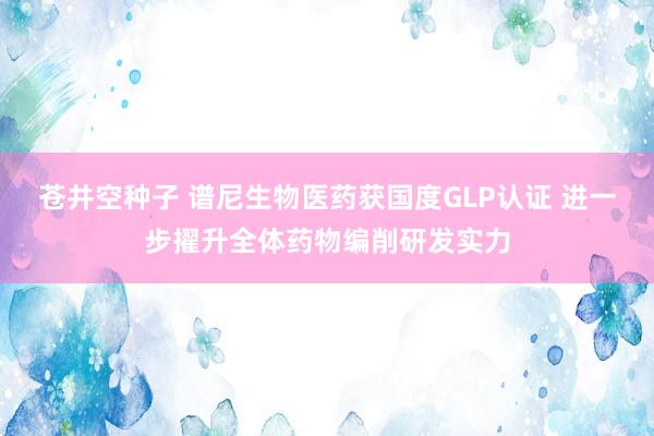 苍井空种子 谱尼生物医药获国度GLP认证 进一步擢升全体药物编削研发实力