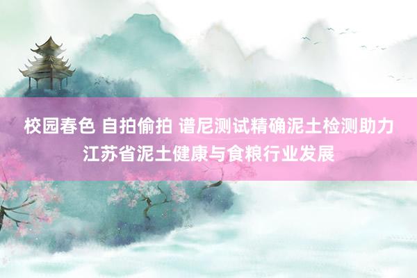 校园春色 自拍偷拍 谱尼测试精确泥土检测助力江苏省泥土健康与食粮行业发展