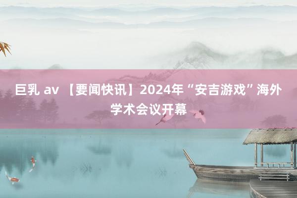 巨乳 av 【要闻快讯】2024年“安吉游戏”海外学术会议开幕