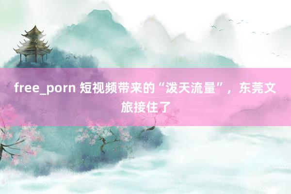 free_porn 短视频带来的“泼天流量”，东莞文旅接住了