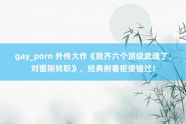 gay_porn 外传大作《我齐六个顶级武魂了，对面刚转职》，经典耐看拒接错过！