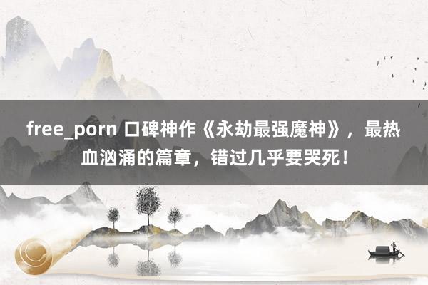 free_porn 口碑神作《永劫最强魔神》，最热血汹涌的篇章，错过几乎要哭死！