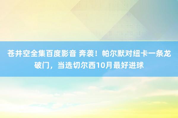 苍井空全集百度影音 奔袭！帕尔默对纽卡一条龙破门，当选切尔西10月最好进球