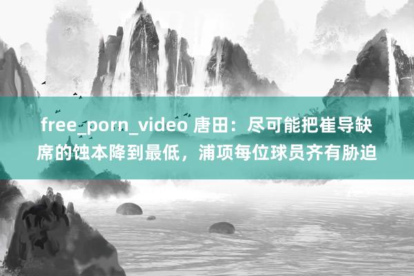 free_porn_video 唐田：尽可能把崔导缺席的蚀本降到最低，浦项每位球员齐有胁迫