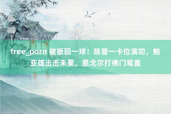 free_porn 被扳回一球！陈晋一卡位演叨，鲍亚雄出击未果，恩戈尔打佛门笔直