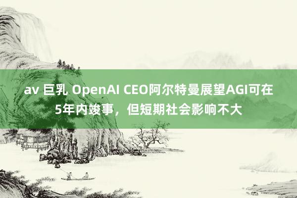 av 巨乳 OpenAI CEO阿尔特曼展望AGI可在5年内竣事，但短期社会影响不大