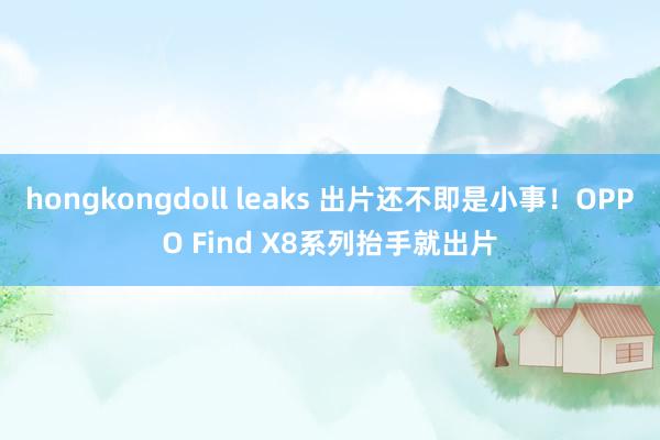 hongkongdoll leaks 出片还不即是小事！OPPO Find X8系列抬手就出片