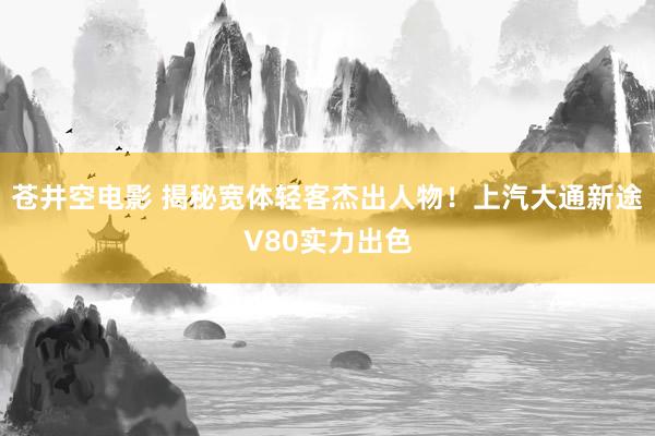 苍井空电影 揭秘宽体轻客杰出人物！上汽大通新途V80实力出色