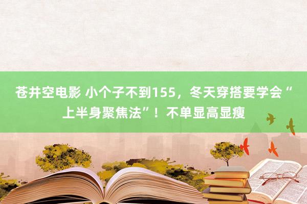 苍井空电影 小个子不到155，冬天穿搭要学会“上半身聚焦法”！不单显高显瘦