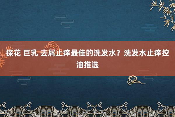 探花 巨乳 去屑止痒最佳的洗发水？洗发水止痒控油推选