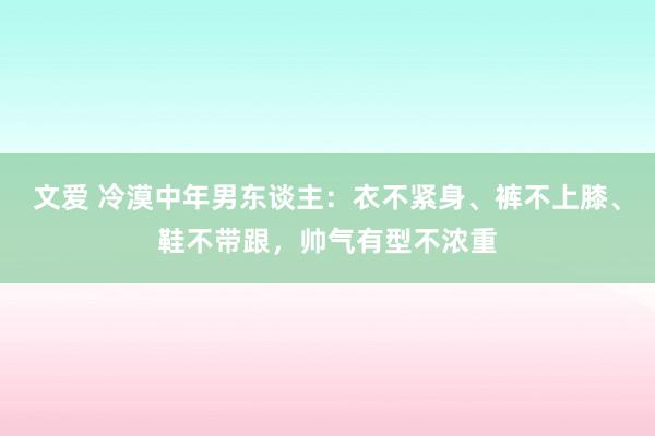 文爱 冷漠中年男东谈主：衣不紧身、裤不上膝、鞋不带跟，帅气有型不浓重