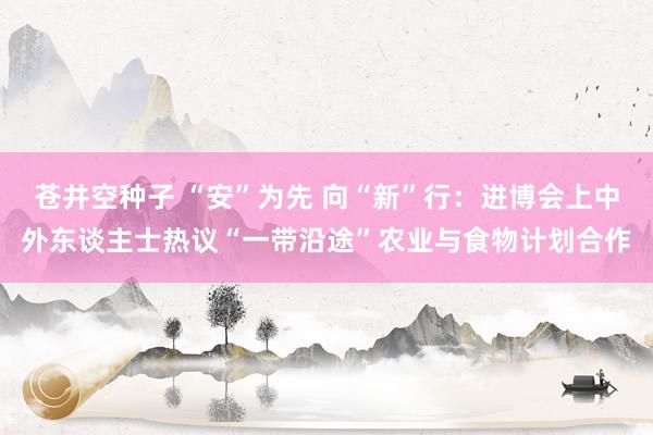 苍井空种子 “安”为先 向“新”行：进博会上中外东谈主士热议“一带沿途”农业与食物计划合作