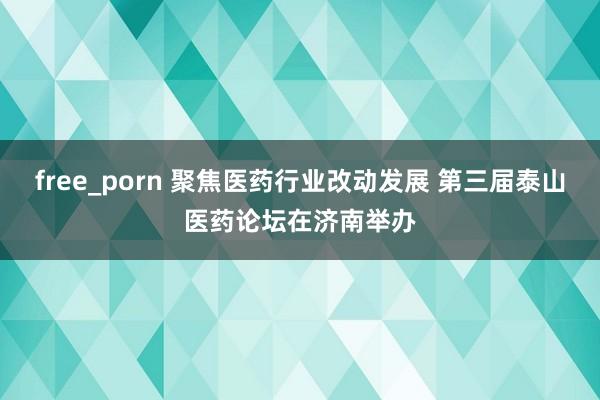 free_porn 聚焦医药行业改动发展 第三届泰山医药论坛在济南举办