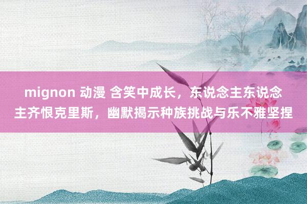 mignon 动漫 含笑中成长，东说念主东说念主齐恨克里斯，幽默揭示种族挑战与乐不雅坚捏