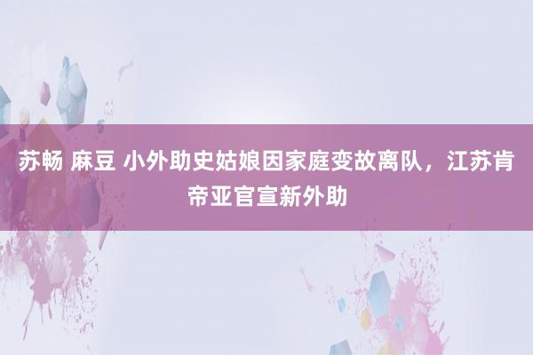 苏畅 麻豆 小外助史姑娘因家庭变故离队，江苏肯帝亚官宣新外助