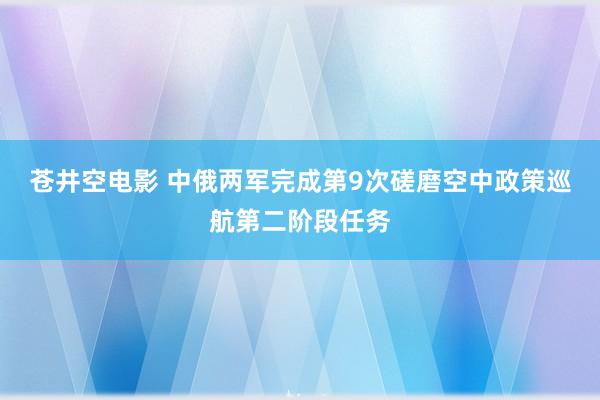 苍井空电影 中俄两军完成第9次磋磨空中政策巡航第二阶段任务