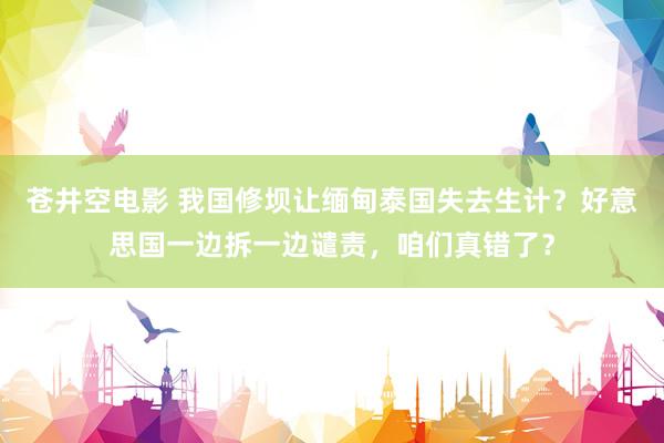 苍井空电影 我国修坝让缅甸泰国失去生计？好意思国一边拆一边谴责，咱们真错了？