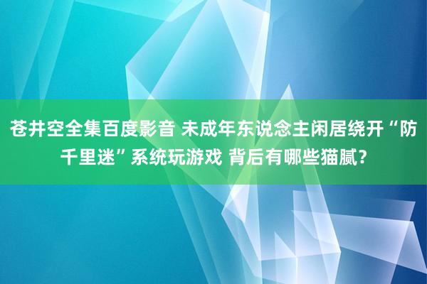 苍井空全集百度影音 未成年东说念主闲居绕开“防千里迷”系统玩游戏 背后有哪些猫腻？