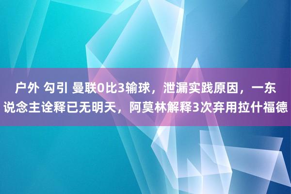 户外 勾引 曼联0比3输球，泄漏实践原因，一东说念主诠释已无明天，阿莫林解释3次弃用拉什福德