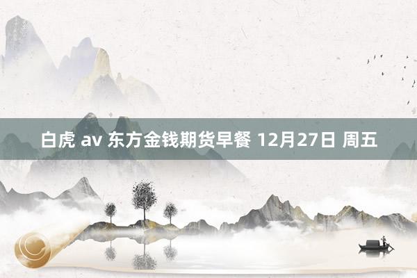 白虎 av 东方金钱期货早餐 12月27日 周五