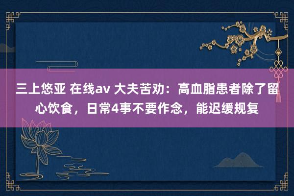 三上悠亚 在线av 大夫苦劝：高血脂患者除了留心饮食，日常4事不要作念，能迟缓规复