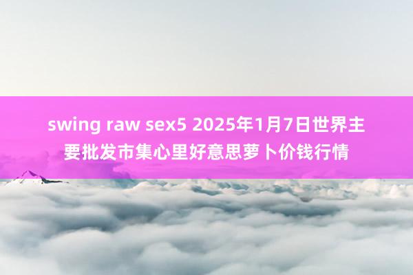 swing raw sex5 2025年1月7日世界主要批发市集心里好意思萝卜价钱行情