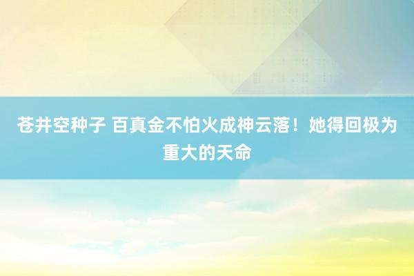 苍井空种子 百真金不怕火成神云落！她得回极为重大的天命