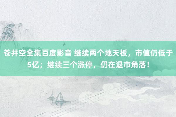 苍井空全集百度影音 继续两个地天板，市值仍低于5亿；继续三个涨停，仍在退市角落！