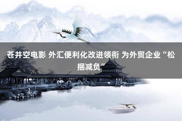 苍井空电影 外汇便利化改进领衔 为外贸企业“松捆减负”