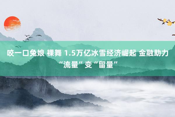 咬一口兔娘 裸舞 1.5万亿冰雪经济崛起 金融助力“流量”变“留量”