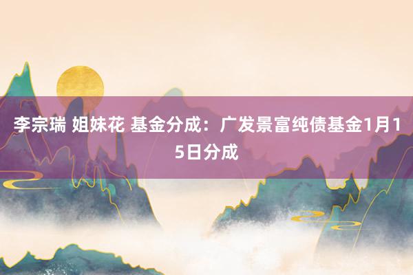 李宗瑞 姐妹花 基金分成：广发景富纯债基金1月15日分成