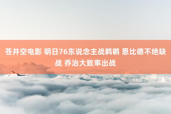 苍井空电影 明日76东说念主战鹈鹕 恩比德不绝缺战 乔治大致率出战