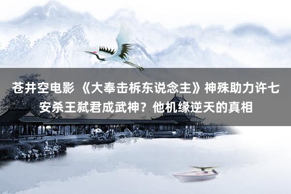 苍井空电影 《大奉击柝东说念主》神殊助力许七安杀王弑君成武神？他机缘逆天的真相