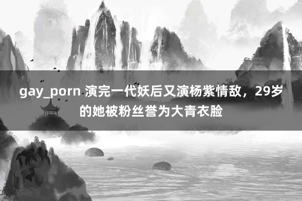 gay_porn 演完一代妖后又演杨紫情敌，29岁的她被粉丝誉为大青衣脸