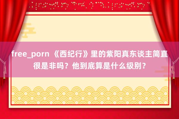 free_porn 《西纪行》里的紫阳真东谈主简直很是非吗？他到底算是什么级别？