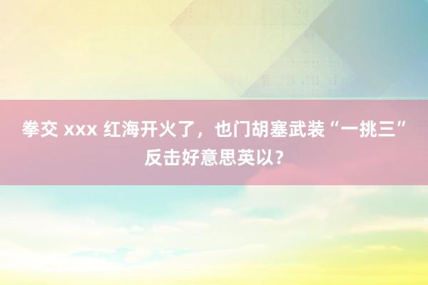 拳交 xxx 红海开火了，也门胡塞武装“一挑三”反击好意思英以？