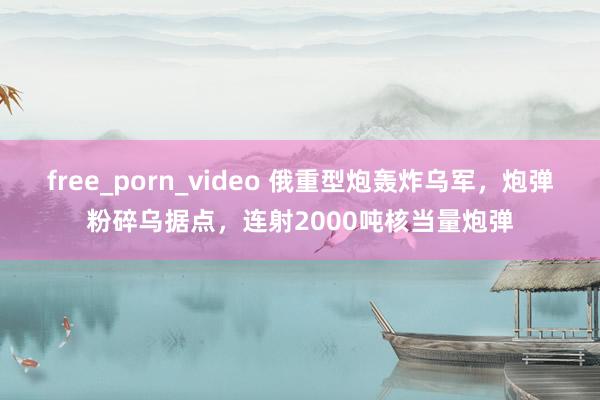 free_porn_video 俄重型炮轰炸乌军，炮弹粉碎乌据点，连射2000吨核当量炮弹