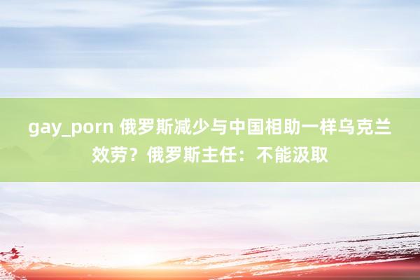 gay_porn 俄罗斯减少与中国相助一样乌克兰效劳？俄罗斯主任：不能汲取