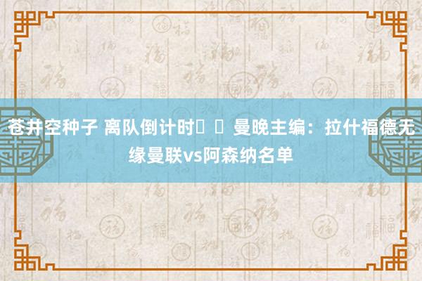 苍井空种子 离队倒计时⁉️曼晚主编：拉什福德无缘曼联vs阿森纳名单